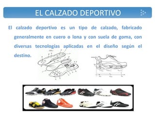 EL CALZADO DEPORTIVO
El calzado deportivo es un tipo de calzado, fabricado
generalmente en cuero o lona y con suela de goma, con
diversas tecnologías aplicadas en el diseño según el
destino.
 