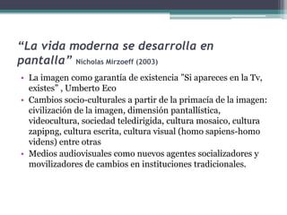 “La vida moderna se desarrolla en pantalla” Nicholas Mirzoeff (2003)La imagen como garantía de existencia ”Si apareces en la Tv, existes” , Umberto Eco Cambios socio-culturales a partir de la primacía de la imagen: civilización de la imagen, dimensión pantallística, videocultura, sociedad teledirigida, cultura mosaico, cultura zapipng, cultura escrita, cultura visual (homo sapiens-homo videns) entre otras Medios audiovisuales como nuevos agentes socializadores y movilizadores de cambios en instituciones tradicionales.