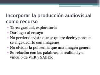 Incorporar la producción audiovisual como recursoTarea gradual, exploratoria Dar lugar al ensayo No perder de vista que se quiere decir y porque se elige decirlo con imágenes No olvidar la polisemia que una imagen genera Su relación con las palabras, la realidad y el vínculo de VER y SABER