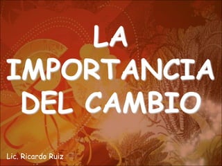 LA
IMPORTANCIA
 DEL CAMBIO
Lic. Ricardo Ruiz
 