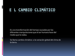 E L CAMBIO CLIMÁTICO
Es una transformación del tiempo causadas por las
diferentes manipulaciones que el ser humano hace del
medio que lo rodea.
Se llama cambio climático a la variación global del clima de
la tierra.
 