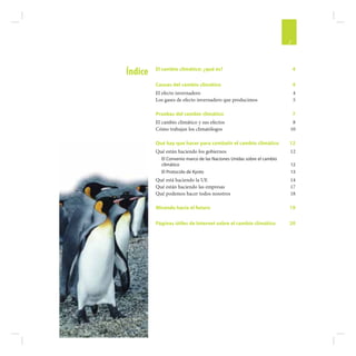3


         El cambio climático: ¿qué es?                                    4
Índice
         Causas del cambio climático                                      4
         El efecto invernadero                                            4
         Los gases de efecto invernadero que producimos                   5

         Pruebas del cambio climático                                     7
         El cambio climático y sus efectos                             8
         Cómo trabajan los climatólogos                               10

         Qué hay que hacer para combatir el cambio climático          12
         Qué están haciendo los gobiernos                             12
           El Convenio marco de las Naciones Unidas sobre el cambio
           climático                                                  12
           El Protocolo de Kyoto                                      13
         Qué está haciendo la UE                                      14
         Qué están haciendo las empresas                              17
         Qué podemos hacer todos nosotros                             18

         Mirando hacia el futuro                                      19

         Páginas útiles de Internet sobre el cambio climático         20
 