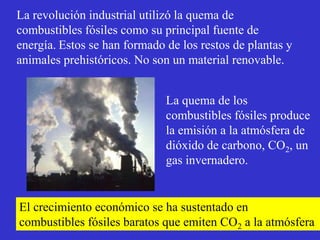 La revolución industrial utilizó la quema de
combustibles fósiles como su principal fuente de
energía. Estos se han formado de los restos de plantas y
animales prehistóricos. No son un material renovable.


                              La quema de los
                              combustibles fósiles produce
                              la emisión a la atmósfera de
                              dióxido de carbono, CO2, un
                              gas invernadero.


El crecimiento económico se ha sustentado en
combustibles fósiles baratos que emiten CO2 a la atmósfera
 