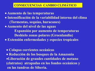 CONSECUENCIAS CAMBIO CLIMÁTICO

 Aumento de las temperaturas
 Intensificación de la variabilidad interna del clima
   (Tormentas, sequías, huracanes)
 Aumento del nivel de las aguas
      Expansión por aumento de temperaturas
      Deshielo zonas polares (Groenlandia)
 Extensión enfermedades y especies tropicales

 Colapso corrientes oceánicas
 Reducción de los bosques de la Amazonia
Liberación de grandes cantidades de metano
(clatratos) atrapadas en los fondos oceánicos y
 en las tundras de Siberia.
 