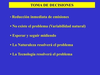 TOMA DE DECISIONES


• Reducción inmediata de emisiones

• No existe el problema (Variabilidad natural)

• Esperar y seguir midiendo

• La Naturaleza resolverá el problema

• La Tecnología resolverá el problema
 