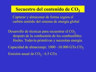 Secuestro del contenido de CO2
   Capturar y almacenar de forma segura el
   carbón emitido del sistema de energía global

Desarrollo de técnicas para secuestrar el CO2
  después de la combustión de los combustibles
  fósiles. Todavía primitivas y necesitan energía.
Capacidad de almacenaje: 1000 –10.000 GTn CO2
Emisión anual de CO2 : 6.5 GTn
 