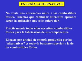 ENERGÍAS ALTERNATIVAS

No existe una alternativa única a los combustibles
fósiles. Tenemos que combinar diferentes opciones
según la aplicación que se le quiera dar.

Prácticamente todas ellas necesitan combustibles
fósiles para la fabricación de sus componentes.

El gasto por unidad de energía producida por las
“alternativas” es todavía bastante superior a la de
los combustibles fósiles.
 