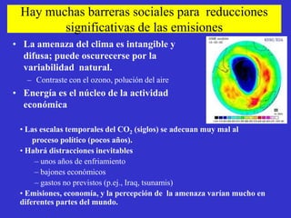 Hay muchas barreras sociales para reducciones
        significativas de las emisiones
• La amenaza del clima es intangible y
  difusa; puede oscurecerse por la
  variabilidad natural.
   – Contraste con el ozono, polución del aire
• Energía es el núcleo de la actividad
  económica

 • Las escalas temporales del CO2 (siglos) se adecuan muy mal al
     proceso político (pocos años).
 • Habrá distracciones inevitables
      – unos años de enfriamiento
      – bajones económicos
      – gastos no previstos (p.ej., Iraq, tsunamis)
 • Emisiones, economía, y la percepción de la amenaza varían mucho en
 diferentes partes del mundo.
 