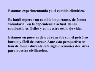 Estamos experimentando ya el cambio climático.

Es inútil esperar un cambio importante, de forma
voluntaria, en la dependencia actual de los
combustibles fósiles y en nuestro estilo de vida.

Estamos en puertas de que se acabe con el petróleo
barato y fácil de extraer. Ante esta perspectiva se
han de tomar durante este siglo decisiones decisivas
para nuestra civilización.
 
