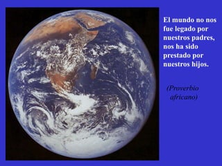 El mundo no nos
fue legado por
nuestros padres,
nos ha sido
prestado por
nuestros hijos.


(Proverbio
 africano)
 