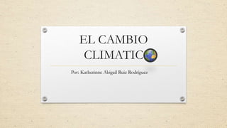 EL CAMBIO
CLIMATIC
Por: Katherinne Abigail Ruiz Rodríguez
 
