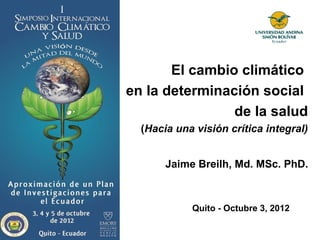 El cambio climático
en la determinación social
                de la salud
  (Hacia una visión crítica integral)


       Jaime Breilh, Md. MSc. PhD.



            Quito - Octubre 3, 2012
 