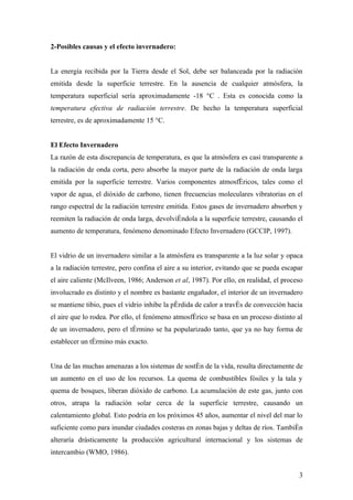 2-Posibles causas y el efecto invernadero:


La energía recibida por la Tierra desde el Sol, debe ser balanceada por la radiación
emitida desde la superficie terrestre. En la ausencia de cualquier atmósfera, la
temperatura superficial sería aproximadamente -18 °C . Esta es conocida como la
temperatura efectiva de radiación terrestre. De hecho la temperatura superficial
terrestre, es de aproximadamente 15 °C.


El Efecto Invernadero
La razón de esta discrepancia de temperatura, es que la atmósfera es casi transparente a
la radiación de onda corta, pero absorbe la mayor parte de la radiación de onda larga
emitida por la superficie terrestre. Varios componentes atmosféricos, tales como el
vapor de agua, el dióxido de carbono, tienen frecuencias moleculares vibratorias en el
rango espectral de la radiación terrestre emitida. Estos gases de invernadero absorben y
reemiten la radiación de onda larga, devolviéndola a la superficie terrestre, causando el
aumento de temperatura, fenómeno denominado Efecto Invernadero (GCCIP, 1997).


El vidrio de un invernadero similar a la atmósfera es transparente a la luz solar y opaca
a la radiación terrestre, pero confina el aire a su interior, evitando que se pueda escapar
el aire caliente (McIlveen, 1986; Anderson et al, 1987). Por ello, en realidad, el proceso
involucrado es distinto y el nombre es bastante engañador, el interior de un invernadero
se mantiene tibio, pues el vidrio inhibe la pérdida de calor a través de convección hacia
el aire que lo rodea. Por ello, el fenómeno atmosférico se basa en un proceso distinto al
de un invernadero, pero el término se ha popularizado tanto, que ya no hay forma de
establecer un término más exacto.


Una de las muchas amenazas a los sistemas de sostén de la vida, resulta directamente de
un aumento en el uso de los recursos. La quema de combustibles fósiles y la tala y
quema de bosques, liberan dióxido de carbono. La acumulación de este gas, junto con
otros, atrapa la radiación solar cerca de la superficie terrestre, causando un
calentamiento global. Esto podría en los próximos 45 años, aumentar el nivel del mar lo
suficiente como para inundar ciudades costeras en zonas bajas y deltas de ríos. También
alteraría drásticamente la producción agricultural internacional y los sistemas de
intercambio (WMO, 1986).


                                                                                         3
 