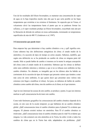 Uno de los resultados del Efecto Invernadero, es mantener una concentración de vapor
de agua en la baja troposfera mucho más alta que la que sería posible en las bajas
temperaturas que existirían si no existiese el fenómeno. Se especula que en Venus, el
volcanismo elevó las temperaturas hasta el punto que no se pudieron formar los
océanos, y el vapor resultante produjo un Efecto Invernadero, exacerbado más aún por
la liberación de dióxido de carbono en rocas carbonatadas, terminando en temperaturas
superficiales de más de 400 °C (Anderson et al, 1987).


3-Consecuencias que puede tener:


Para empezar hay que determinar si hay cambio climático o no, y qué significa esto.
Como sabemos hay dos definiciones antagónicas de clima: el estado medio de la
atmósfera y la sucesión de tipos de tiempo en ciclos anuales. Sabemos, también, que
según esta definición no se ha producido un cambio de clima en ninguna parte del
mundo. Sólo se puede hablar de cambio si tenemos en la mente la antigua concepción
del clima como el estado medio de la atmósfera. Sabemos que los climas se definen
entre unos umbrales máximos y mínimos y que si no se rebasan esos umbrales no hay
cambio climático. No obstante, es innegable que en los últimos años ha habido un
corrimiento de la sucesión de tipos de tiempos que presenta valores que tienden a estar
más cerca de estos umbrales, lo que quiere decir que presentan unos valores más
extremos (sin llegar a modificar el clima). Así pues, no debemos de hablar de cambio
climático como cambio del clima, sino de cambios en el clima; en el que tenemos.


Aquí no nos interesan las acusas de este cambio, se produce y punto, lo que nos interesa
analizar es qué consecuencias ha de tener este cambio.


Como todo fenómeno geográfico las consecuencias del cambio climático depende de la
escala, en este caso de la escala temporal, ya que hablamos de un cambio climático
global. ¿Qué consecuencias tiene el cambio climático para el planeta? Es evidente que
ninguna. El planeta existirá incluso sin atmósfera. Para él el cambio climático es
irrelevante. ¿Qué consecuencias tiene el cambio climático para la vida? Es evidente que
ninguna. La vida comenzó con otra atmósfera en la Tierra, ha sobre vivido a todos los
cambios de clima que en la Tierra han sido, adaptándose sin problemas. ¿Qué


                                                                                      4
 