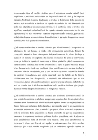 consecuencias tiene el cambio climático para el ecosistema mundial actual? Aquí
empezamos a encontrar interacciones de importancia entre el clima y las especies
naturales. Si al final el cambio de clima no se produce la distribución de las especies no
variará, pero se tenderán a fortalecer las especies secundarias de cada biocenosis que
estén más adaptadas a las condiciones extremas. Si el cambio de clima se produce esto
significará una rápida redistribución de las especies naturales, comenzando por las más
oportunistas y las más amoldables. Habrá un importante estrés climático, pero al final
se habrá de alcanzar un nuevo sistema de equilibrio en el que quizá desaparezcan ciertas
especies, pero en el que se favorecerán otras.


¿Qué consecuencias tiene el cambio climático para el ser humano? La capacidad de
adaptación del ser humano al medio está sobradamente demostrada. Incluso ha
conseguido sobrevivir, hasta cierto punto, independientemente del clima. Sin lugar a
dudas el ser humano se adaptaría a las nuevas condiciones del clima y sobreviviría,
como ya lo hizo la especie al «atravesar» la última glaciación. ¿Qué consecuencias
tiene el cambio climático para nuestra civilización? Si cierto es que no hay duda de que
el ser humano sobrevivirá a un cambio de clima también es cierto que esto implicaría
una nueva relación con el medio, con lo cual las claves de nuestra civilización deberán
de cambiar. Sospechamos, con cierta seguridad, que ha habido en la historia
civilizaciones que han desaparecido, o cambiado tan radicalmente que no son
reconocibles, debido a los cambios climáticos que a lo largo de la historia ha habido. No
será de extrañar que la civilización occidental sufra cambios similares, por ejemplo
buscando formas de aprovechamiento de la energía más eficaces.


¿Qué consecuencias tiene el cambio climático para el sistema económico actual? En
este sentido los cambios en el clima, aunque sean pequeños, han de ser catastróficos.
Debemos tener en cuenta que nuestra economía depende mucho de las previsiones de
futuro. Se invierte en función de los beneficios que se confía tener. Si las previsiones no
se cumplen tenemos una crisis económica, que puede afectar a una sola empresa o a
toda la economía. Estas previsiones se hacen confiando en que las características
externas a la empresa se mantienen: políticas, legales, geográficas y etc. Si alguna de
estas características falla, el proyecto suele fracasar. Entre estas características se
encuentra el clima; que debe de ser regular; lo más cercano a los valores medios
históricos que se han venido recogiendo. Así, un empresario agrícola siembra un


                                                                                         5
 