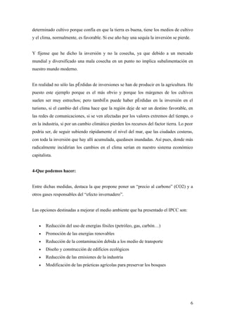 determinado cultivo porque confía en que la tierra es buena, tiene los medios de cultivo
y el clima, normalmente, es favorable. Si ese año hay una sequía la inversión se pierde.


Y fíjense que he dicho la inversión y no la cosecha, ya que debido a un mercado
mundial y diversificado una mala cosecha en un punto no implica subalimentación en
nuestro mundo moderno.


En realidad no sólo las pérdidas de inversiones se han de producir en la agricultura. He
puesto este ejemplo porque es el más obvio y porque los márgenes de los cultivos
suelen ser muy estrechos; pero también puede haber pérdidas en la inversión en el
turismo, si el cambio del clima hace que la región deje de ser un destino favorable, en
las redes de comunicaciones, si se ven afectadas por los valores extremos del tiempo, o
en la industria, si por un cambio climático pierden los recursos del factor tierra. Lo peor
podría ser, de seguir subiendo rápidamente el nivel del mar, que las ciudades costeras,
con toda la inversión que hay allí acumulada, quedasen inundadas. Así pues, donde más
radicalmente incidirían los cambios en el clima serían en nuestro sistema económico
capitalista.


4-Que podemos hacer:


Entre dichas medidas, destaca la que propone poner un “precio al carbono” (CO2) y a
otros gases responsables del “efecto invernadero”.


Las opciones destinadas a mejorar el medio ambiente que ha presentado el IPCC son:


    •   Reducción del uso de energías fósiles (petróleo, gas, carbón…)
    •   Promoción de las energías renovables
    •   Reducción de la contaminación debida a los medio de transporte
    •   Diseño y construcción de edificios ecológicos
    •   Reducción de las emisiones de la industria
    •   Modificación de las prácticas agrícolas para preservar los bosques




                                                                                           6
 