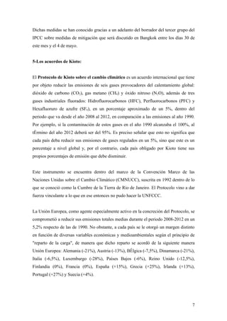 Dichas medidas se han conocido gracias a un adelanto del borrador del tercer grupo del
IPCC sobre medidas de mitigación que será discutido en Bangkok entre los días 30 de
este mes y el 4 de mayo.


5-Los acuerdos de Kioto:


El Protocolo de Kioto sobre el cambio climático es un acuerdo internacional que tiene
por objeto reducir las emisiones de seis gases provocadores del calentamiento global:
dióxido de carbono (CO2), gas metano (CH4) y óxido nitroso (N2O), además de tres
gases industriales fluorados: Hidrofluorocarbonos (HFC), Perfluorocarbonos (PFC) y
Hexafluoruro de azufre (SF6), en un porcentaje aproximado de un 5%, dentro del
periodo que va desde el año 2008 al 2012, en comparación a las emisiones al año 1990.
Por ejemplo, si la contaminación de estos gases en el año 1990 alcanzaba el 100%, al
término del año 2012 deberá ser del 95%. Es preciso señalar que esto no significa que
cada país deba reducir sus emisiones de gases regulados en un 5%, sino que este es un
porcentaje a nivel global y, por el contrario, cada país obligado por Kioto tiene sus
propios porcentajes de emisión que debe disminuir.


Este instrumento se encuentra dentro del marco de la Convención Marco de las
Naciones Unidas sobre el Cambio Climático (CMNUCC), suscrita en 1992 dentro de lo
que se conoció como la Cumbre de la Tierra de Río de Janeiro. El Protocolo vino a dar
fuerza vinculante a lo que en ese entonces no pudo hacer la UNFCCC.


La Unión Europea, como agente especialmente activo en la concreción del Protocolo, se
comprometió a reducir sus emisiones totales medias durante el periodo 2008-2012 en un
5,2% respecto de las de 1990. No obstante, a cada país se le otorgó un margen distinto
en función de diversas variables económicas y medioambientales según el principio de
"reparto de la carga", de manera que dicho reparto se acordó de la siguiente manera
Unión Europea: Alemania (-21%), Austria (-13%), Bélgica (-7,5%), Dinamarca (-21%),
Italia (-6,5%), Luxemburgo (-28%), Países Bajos (-6%), Reino Unido (-12,5%),
Finlandia (0%), Francia (0%), España (+15%), Grecia (+25%), Irlanda (+13%),
Portugal (+27%) y Suecia (+4%).




                                                                                    7
 