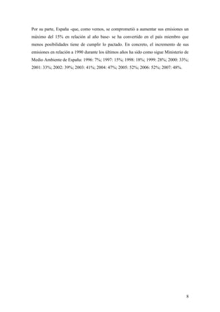 Por su parte, España -que, como vemos, se comprometió a aumentar sus emisiones un
máximo del 15% en relación al año base- se ha convertido en el país miembro que
menos posibilidades tiene de cumplir lo pactado. En concreto, el incremento de sus
emisiones en relación a 1990 durante los últimos años ha sido como sigue Ministerio de
Medio Ambiente de España: 1996: 7%; 1997: 15%; 1998: 18%; 1999: 28%; 2000: 33%;
2001: 33%; 2002: 39%; 2003: 41%; 2004: 47%; 2005: 52%; 2006: 52%; 2007: 48%.




                                                                                    8
 