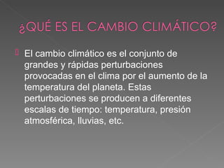    El cambio climático es el conjunto de
    grandes y rápidas perturbaciones
    provocadas en el clima por el aumento de la
    temperatura del planeta. Estas
    perturbaciones se producen a diferentes
    escalas de tiempo: temperatura, presión
    atmosférica, lluvias, etc.
 