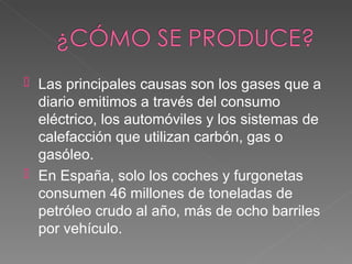  Las principales causas son los gases que a
  diario emitimos a través del consumo
  eléctrico, los automóviles y los sistemas de
  calefacción que utilizan carbón, gas o
  gasóleo.
 En España, solo los coches y furgonetas
  consumen 46 millones de toneladas de
  petróleo crudo al año, más de ocho barriles
  por vehículo.
 