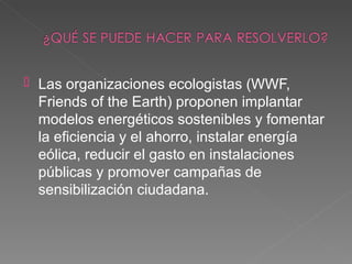    Las organizaciones ecologistas (WWF,
    Friends of the Earth) proponen implantar
    modelos energéticos sostenibles y fomentar
    la eficiencia y el ahorro, instalar energía
    eólica, reducir el gasto en instalaciones
    públicas y promover campañas de
    sensibilización ciudadana.
 