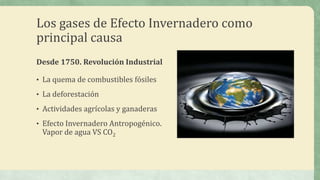 Los gases de Efecto Invernadero como
principal causa
Desde 1750. Revolución Industrial

• La quema de combustibles fósiles

• La deforestación

• Actividades agrícolas y ganaderas

• Efecto Invernadero Antropogénico.
 Vapor de agua VS CO2
 