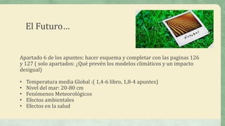 El Futuro…


Apartado 6 de los apuntes: hacer esquema y completar con las paginas 126
y 127 ( solo apartados: ¿Qué prevén los modelos climáticos y un impacto
desigual)

•   Temperatura media Global :( 1,4-6 libro, 1,8-4 apuntes)
•   Nivel del mar: 20-80 cm
•   Fenómenos Meteorológicos
•   Efectos ambientales
•   Efectos en la salud
 