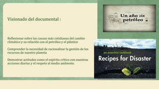 Visionado del documental :



Reflexionar sobre las causas más cotidianas del cambio
climático y su relación con el petróleo y el plástico

Comprender la necesidad de racionalizar la gestión de los
recursos de nuestro planeta

Demostrar actitudes como el espíritu crítico con nuestras
acciones diarias y el respeto al medio ambiente.
 