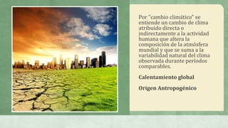 Por "cambio climático" se
entiende un cambio de clima
atribuido directa o
indirectamente a la actividad
humana que altera la
composición de la atmósfera
mundial y que se suma a la
variabilidad natural del clima
observada durante períodos
comparables.
Calentamiento global
Origen Antropogénico
 