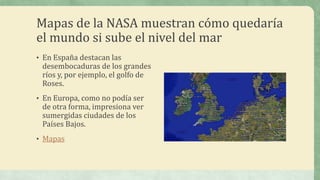 Mapas de la NASA muestran cómo quedaría
el mundo si sube el nivel del mar
• En España destacan las
 desembocaduras de los grandes
 ríos y, por ejemplo, el golfo de
 Roses.
• En Europa, como no podía ser
 de otra forma, impresiona ver
 sumergidas ciudades de los
 Países Bajos.
• Mapas
 