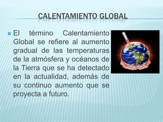CALENTAMIENTO GLOBAL

   El término Calentamiento
    Global se refiere al aumento
    gradual de las temperaturas
    de la atmósfera y océanos de
    la Tierra que se ha detectado
    en la actualidad, además de
    su continuo aumento que se
    proyecta a futuro.
 