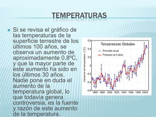 TEMPERATURAS
   Si se revisa el gráfico de
    las temperaturas de la
    superficie terrestre de los
    últimos 100 años, se
    observa un aumento de
    aproximadamente 0.8ºC,
    y que la mayor parte de
    este aumento ha sido en
    los últimos 30 años.
    Nadie pone en duda el
    aumento de la
    temperatura global, lo
    que todavía genera
    controversia, es la fuente
    y razón de este aumento
    de la temperatura.
 