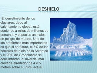 DESHIELO
 El derretimiento de los
glaciares, dado al
calentamiento global, está
poniendo a miles de millones de
personas y especies animales
en peligro de muerte. Uno de
los problemas más importantes
es que si en futuro, el 5% de las
barreras de hielo de la Antártida
y el 20% de Groenlandia se
derrumbaran, el nivel del mar
crecería alrededor de 4 o 5
metros sobre su nivel actual.
 