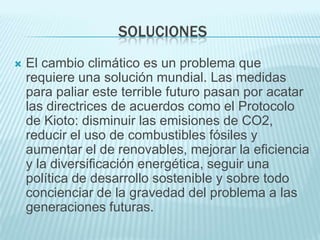 SOLUCIONES
   El cambio climático es un problema que
    requiere una solución mundial. Las medidas
    para paliar este terrible futuro pasan por acatar
    las directrices de acuerdos como el Protocolo
    de Kioto: disminuir las emisiones de CO2,
    reducir el uso de combustibles fósiles y
    aumentar el de renovables, mejorar la eficiencia
    y la diversificación energética, seguir una
    política de desarrollo sostenible y sobre todo
    concienciar de la gravedad del problema a las
    generaciones futuras.
 
