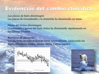Evidencias del cambio climático
Las placas de hielo disminuyen
Las placas de Groenlandia y la Antártida ha disminuido en masa.
Hielos del Ártico disminuyen
La extensión y grosor del hielo ártico ha disminuido rápidamente en
las últimas décadas.
Retroceso de glaciares
Los glaciares en todo el mundo están retrocediendo, incluyendo los
Alpes, Himalaya, Andes, Alaska, África y otros lugares.
 