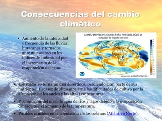 Consecuencias del cambio
climático
 Aumento de la intensidad
y frecuencia de las lluvias,
huracanes y tornados,
ante un ascenso en los
índices de nubosidad por
el incremento de la
evaporación del agua.
 Los suelos se tornarán casi desérticos, perdiendo gran parte de sus
nutrientes. Escasez de alimentos ante las dificultades de cultivo por la
afectación de los suelos y las altas temperaturas.
 Disminución del nivel de agua de ríos y lagos debido a la evaporación
causada por el aumento de la temperatura.
 Posibles cambios en la circulación de los océanos (Atlántico Norte).
 