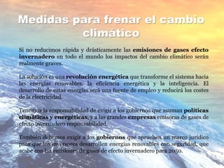 Medidas para frenar el cambio
climático
Si no reducimos rápida y drásticamente las emisiones de gases efecto
invernadero en todo el mundo los impactos del cambio climático serán
realmente graves.
La solución es una revolución energética que transforme el sistema hacia
las energías renovables, la eficiencia energética y la inteligencia. El
desarrollo de estas energías será una fuente de empleo y reducirá los costes
de la electricidad.
Tenemos la responsabilidad de exigir a los gobiernos que asuman políticas
climáticas y energéticas, y a las grandes empresas emisoras de gases de
efecto invernadero responsabilidad.
También debemos exigir a los gobiernos que aprueben un marco jurídico
para que los inversores desarrollen energías renovables con seguridad, que
acabe con las emisiones de gases de efecto invernadero para 2050.
 