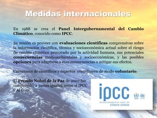 Medidas internacionales
En 1988 se crea el Panel Intergubernamental del Cambio
Climático, conocido como IPCC.
Su misión es proveer con evaluaciones científicas comprensivas sobre
la información científica, técnica y socioeconómica actual sobre el riesgo
de cambio climático provocado por la actividad humana, sus potenciales
consecuencias medioambientales y socioeconómicas, y las posibles
opciones para adaptarse a esas consecuencias o mitigar sus efectos.
Centenares de científicos y expertos contribuyen de modo voluntario.
El Premio Nobel de la Paz de 2007 fue
compartido, a partes iguales, entre el IPCC
y Al Gore.
 