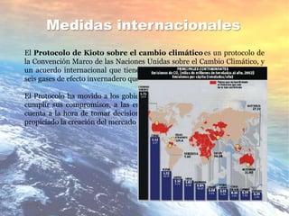 Medidas internacionales
El Protocolo de Kioto sobre el cambio climático es un protocolo de
la Convención Marco de las Naciones Unidas sobre el Cambio Climático, y
un acuerdo internacional que tiene por objetivo reducir las emisiones de
seis gases de efecto invernadero que causan el calentamiento global.
El Protocolo ha movido a los gobiernos a establecer leyes y políticas para
cumplir sus compromisos, a las empresas a tener el medio ambiente en
cuenta a la hora de tomar decisiones sobre sus inversiones, y además ha
propiciado la creación del mercado del carbono
 