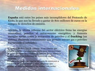 Medidas internacionales
España está entre los países más incumplidores del Protocolo de
Kioto, lo que nos ha llevado a gastar de 800 millones de euros en la
compra de derechos de emisión.
Además, la última reforma del sector eléctrico frena las energías
renovables, penaliza el autoconsumo energético, y fomenta
energías sucias, como la extracción de petróleo y el fracking (un
sistema altamente contaminante que permite extraer gas o petróleo
fracturando el subsuelo).
*Comercio de derechos de emisión: es un sistema que
permite asignar a las empresas cuotas para sus emisiones
de gases de efecto invernadero en función de los objetivos
de sus respectivos Gobiernos en materia de medio
ambiente.
Permite a las empresas superar su cuota de emisiones a
condición de que encuentren otras empresas que
produzcan menos emisiones y les vendan sus cuotas.
 