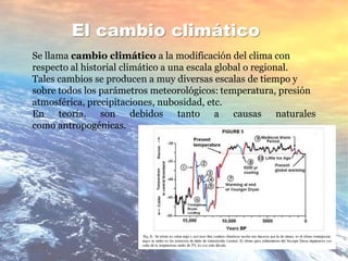El cambio climático
Se llama cambio climático a la modificación del clima con
respecto al historial climático a una escala global o regional.
Tales cambios se producen a muy diversas escalas de tiempo y
sobre todos los parámetros meteorológicos: temperatura, presión
atmosférica, precipitaciones, nubosidad, etc.
En teoría, son debidos tanto a causas naturales
como antropogénicas.
 