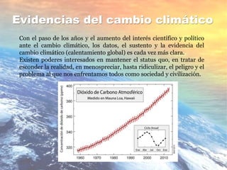 Evidencias del cambio climático
Con el paso de los años y el aumento del interés científico y político
ante el cambio climático, los datos, el sustento y la evidencia del
cambio climático (calentamiento global) es cada vez más clara.
Existen poderes interesados en mantener el status quo, en tratar de
esconder la realidad, en menospreciar, hasta ridiculizar, el peligro y el
problema al que nos enfrentamos todos como sociedad y civilización.
 