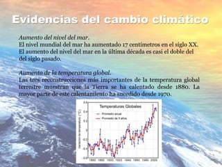 Evidencias del cambio climático
Aumento del nivel del mar.
El nivel mundial del mar ha aumentado 17 centímetros en el siglo XX.
El aumento del nivel del mar en la última década es casi el doble del
del siglo pasado.
Aumento de la temperatura global.
Las tres reconstrucciones más importantes de la temperatura global
terrestre muestran que la Tierra se ha calentado desde 1880. La
mayor parte de este calentamiento ha sucedido desde 1970.
 