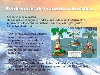 Evidencias del cambio climático
Los océanos se calientan
Han absorbido la mayor parte del aumento de calor, los 700 metros
superiores de los océanos muestran un aumento de 0.302 grados
Fahrenheit desde 1969.
Eventos meteorológicos extremos
La cantidad de eventos de
temperaturas extremas de calor
en los EE.UU. han aumentado,
mientras que los eventos de
extremo frío han disminuido
desde 1950.
Acidificación de los Océanos
Desde el inicio de la Revolución Industrial la acidez de las aguas
superficiales de los océanos ha aumentado en un 30%. Es el resultado
de la absorción del CO2 atmosférico.
 