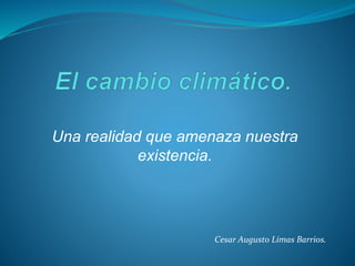Una realidad que amenaza nuestra
existencia.
Cesar Augusto Limas Barrios.
 