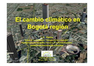 El cambio climático en
    Bogotá región
                      J. D. Pabón
     Grupo de Investigación “Tiempo, clima y sociedad”
  Departamento de Geografía, Facultad de Ciencias Humanas
           Universidad Nacional de Colombia




                    Grupo de Investigación
                   “Tiempo, clima y sociedad”
 