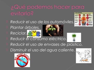 






Reducir el uso de los automóviles.
Plantar árboles.
Reciclar.
Reducir el consumo eléctrico.
Reducir el uso de envases de plástico.
Disminuír el uso del agua caliente.

 