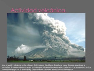 Una erupción volcánica emite millones de toneladas de dióxido de sulfuro, vapor de agua y ceniza a la
atmósfera. Estas emisiones pueden bloquear parcialmente los rayos del sol reduciendo la temperatura en los
niveles mas bajos de la atmósfera y cambiando los patrones de circulación atmosférica.

 