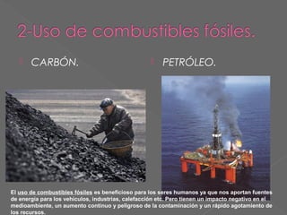 

CARBÓN.



PETRÓLEO.

El uso de combustibles fósiles es beneficioso para los seres humanos ya que nos aportan fuentes
de energía para los vehículos, industrias, calefacción etc. Pero tienen un impacto negativo en el
medioambiente, un aumento continuo y peligroso de la contaminación y un rápido agotamiento de
los recursos.

 
