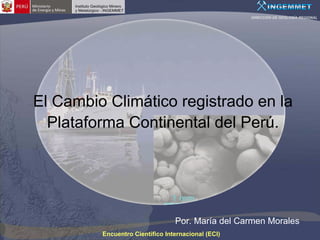 DIRECCIÓN DE GEOLOGÍA REGIONAL




El Cambio Climático registrado en la
  Plataforma Continental del Perú.




                                 Por. María del Carmen Morales
         Encuentro Científico Internacional (ECI)
 